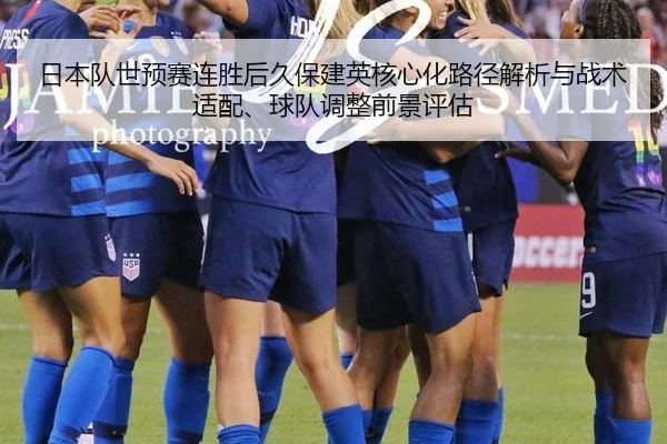 日本队世预赛连胜后久保建英核心化路径解析与战术适配、球队调整前景评估