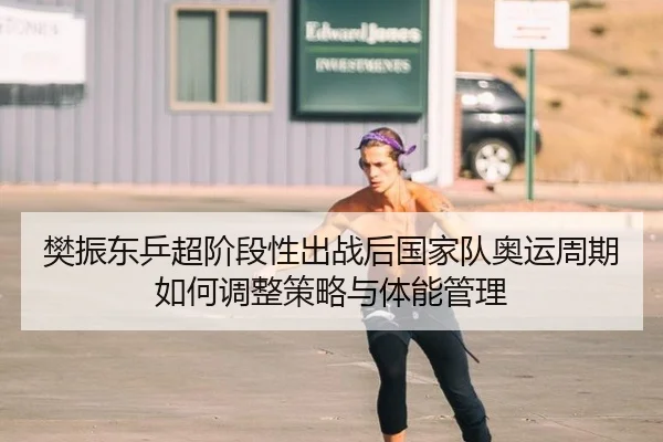 樊振东乒超阶段性出战后国家队奥运周期如何调整策略与体能管理